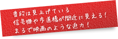 普段は見上げている信号機や歩道橋が間近に見える！ まるで映画のような迫力！