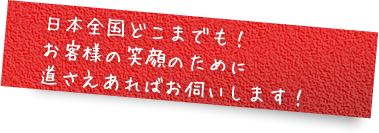 日本全国どこまでも！ お客様の笑顔のために道さえあればお伺いします！